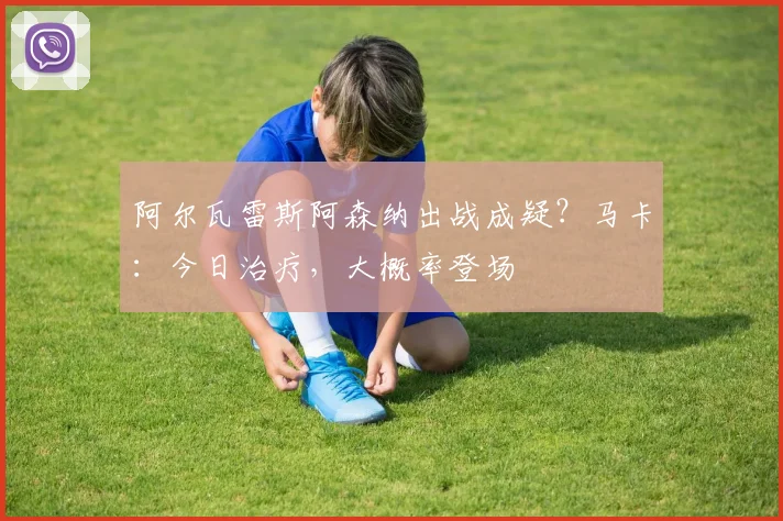 阿尔瓦雷斯阿森纳出战成疑？马卡：今日治疗，大概率登场