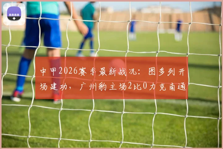 中甲2026赛季最新战况：图多列开场建功，广州豹主场2比0力克南通支云，积分榜排名上升