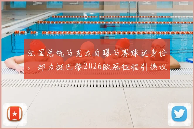 法国总统马克龙自曝马赛球迷身份，却力挺巴黎2026欧冠征程引热议：深层原因与球迷反应解读