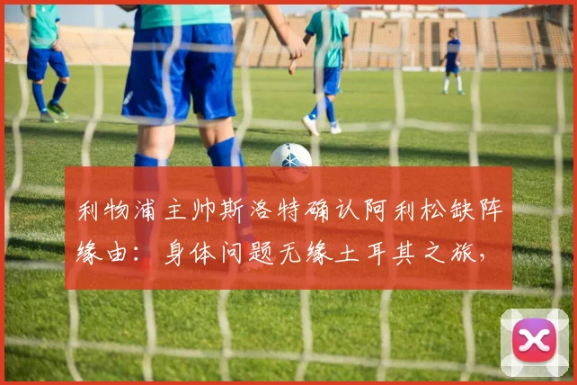 利物浦主帅斯洛特确认阿利松缺阵缘由：身体问题无缘土耳其之旅，预计2026周末联赛重返首发