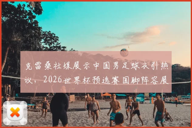 克雷桑社媒展示中国男足球衣引热议，2026世界杯预选赛国脚阵容展望