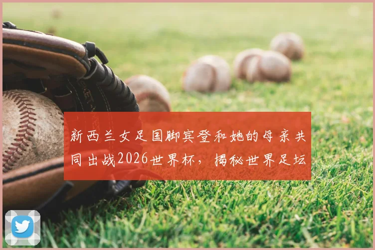 新西兰女足国脚宾登和她的母亲共同出战2026世界杯，揭秘世界足坛首对母子球员的家庭故事